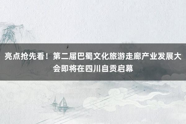 亮点抢先看！第二届巴蜀文化旅游走廊产业发展大会即将在四川自贡启幕
