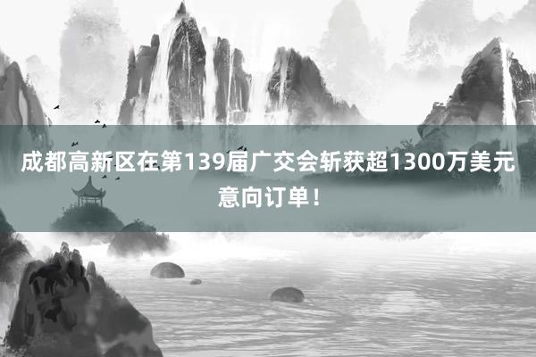 成都高新区在第139届广交会斩获超1300万美元意向订单！
