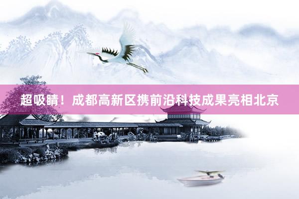超吸睛！成都高新区携前沿科技成果亮相北京