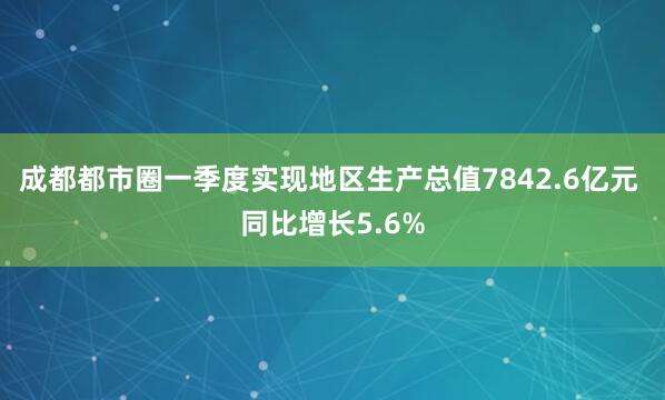 成都都市圈一季度实现地区生产总值7842.6亿元 同比增长5.6%